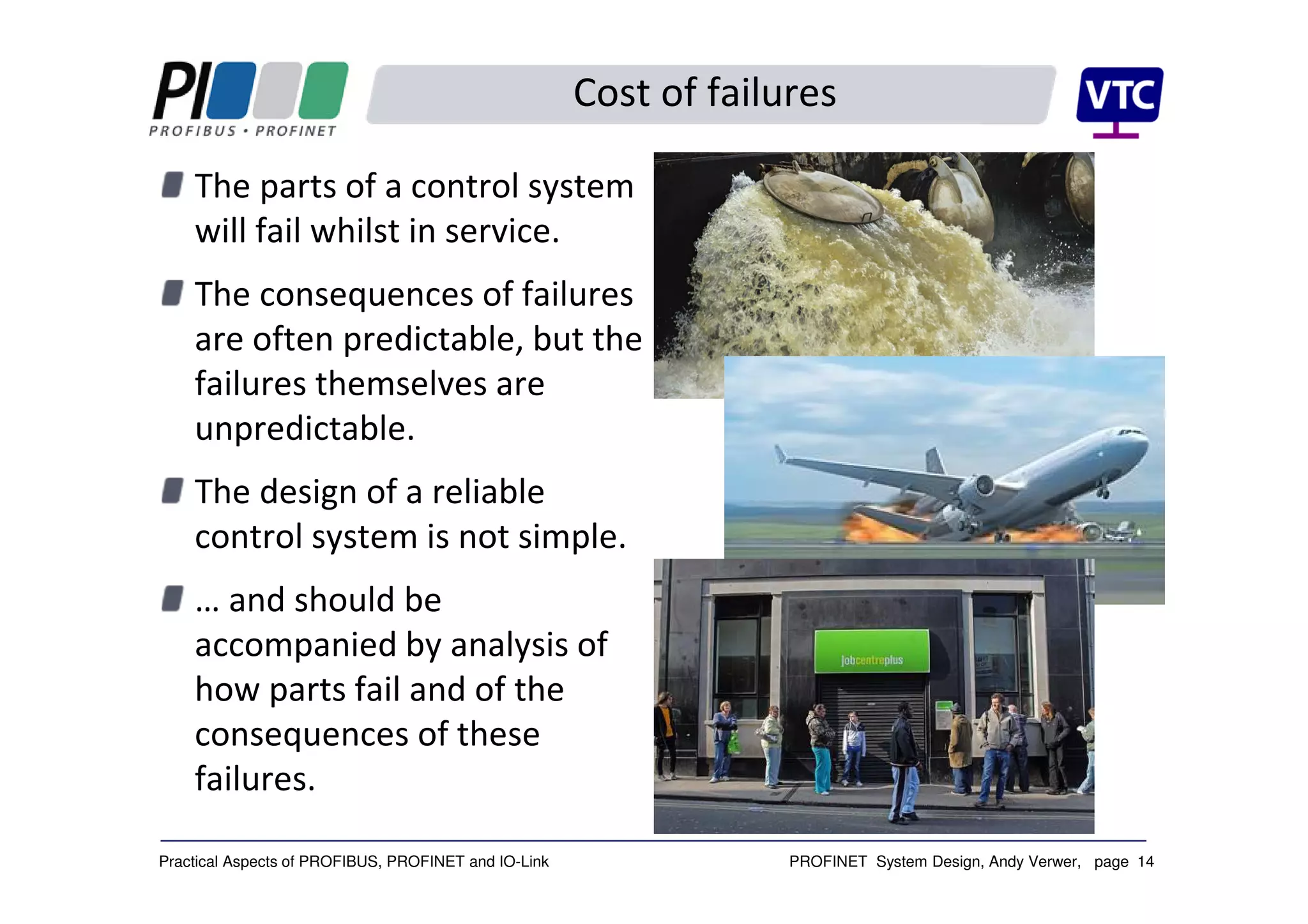 PROFINET System Design, Andy Verwer, page 14Practical Aspects of PROFIBUS, PROFINET and IO-Link
The parts of a control system
will fail whilst in service.
The consequences of failures
are often predictable, but the
failures themselves are
unpredictable.
The design of a reliable
control system is not simple.
… and should be
accompanied by analysis of
how parts fail and of the
consequences of these
failures.
Cost of failures
 