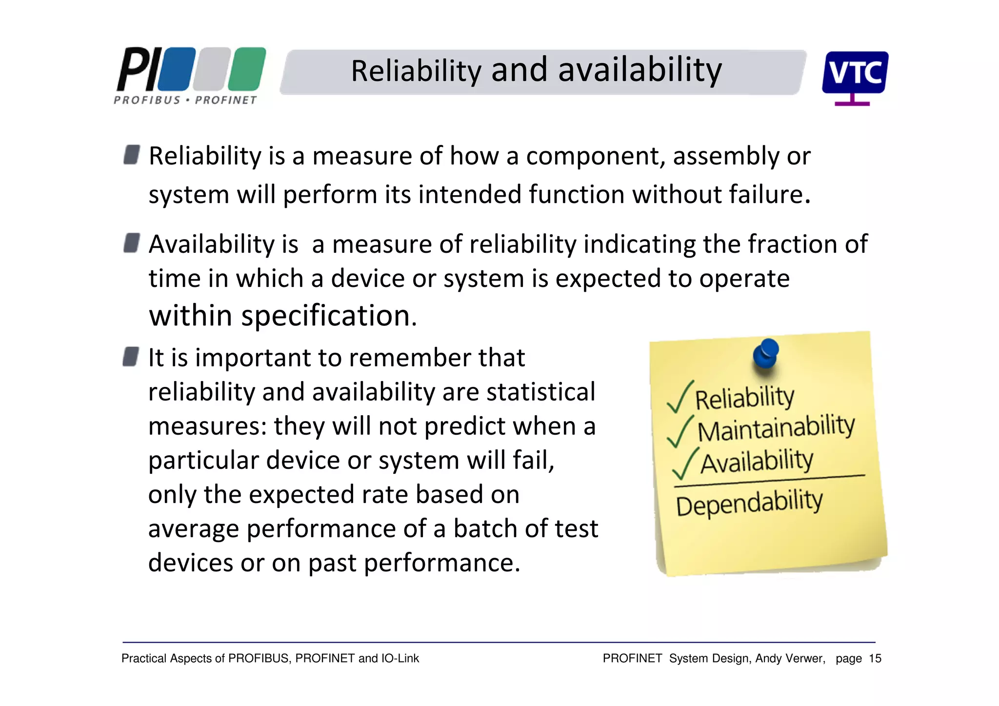 PROFINET System Design, Andy Verwer, page 15Practical Aspects of PROFIBUS, PROFINET and IO-Link
Reliability and availability
Reliability is a measure of how a component, assembly or
system will perform its intended function without failure.
Availability is a measure of reliability indicating the fraction of
time in which a device or system is expected to operate
within specification.
It is important to remember that
reliability and availability are statistical
measures: they will not predict when a
particular device or system will fail,
only the expected rate based on
average performance of a batch of test
devices or on past performance.
 