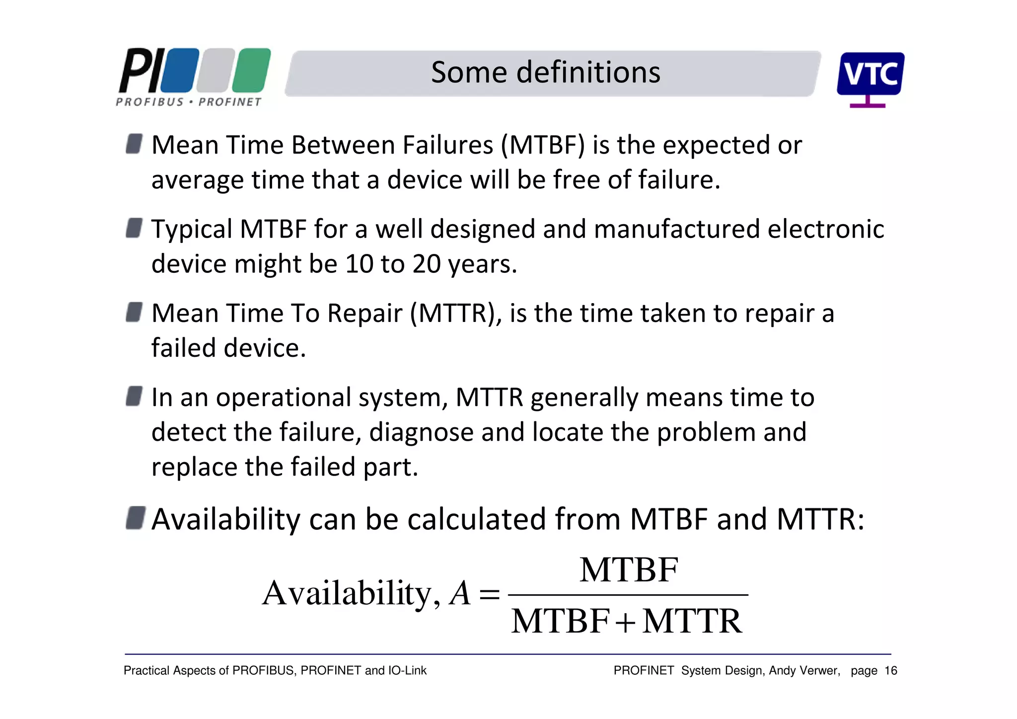 PROFINET System Design, Andy Verwer, page 16Practical Aspects of PROFIBUS, PROFINET and IO-Link
Some definitions
Mean Time Between Failures (MTBF) is the expected or
average time that a device will be free of failure.
Typical MTBF for a well designed and manufactured electronic
device might be 10 to 20 years.
Mean Time To Repair (MTTR), is the time taken to repair a
failed device.
In an operational system, MTTR generally means time to
detect the failure, diagnose and locate the problem and
replace the failed part.
Availability can be calculated from MTBF and MTTR:
MTTRMTBF
MTBF
ty,Availabili
+
=A
 