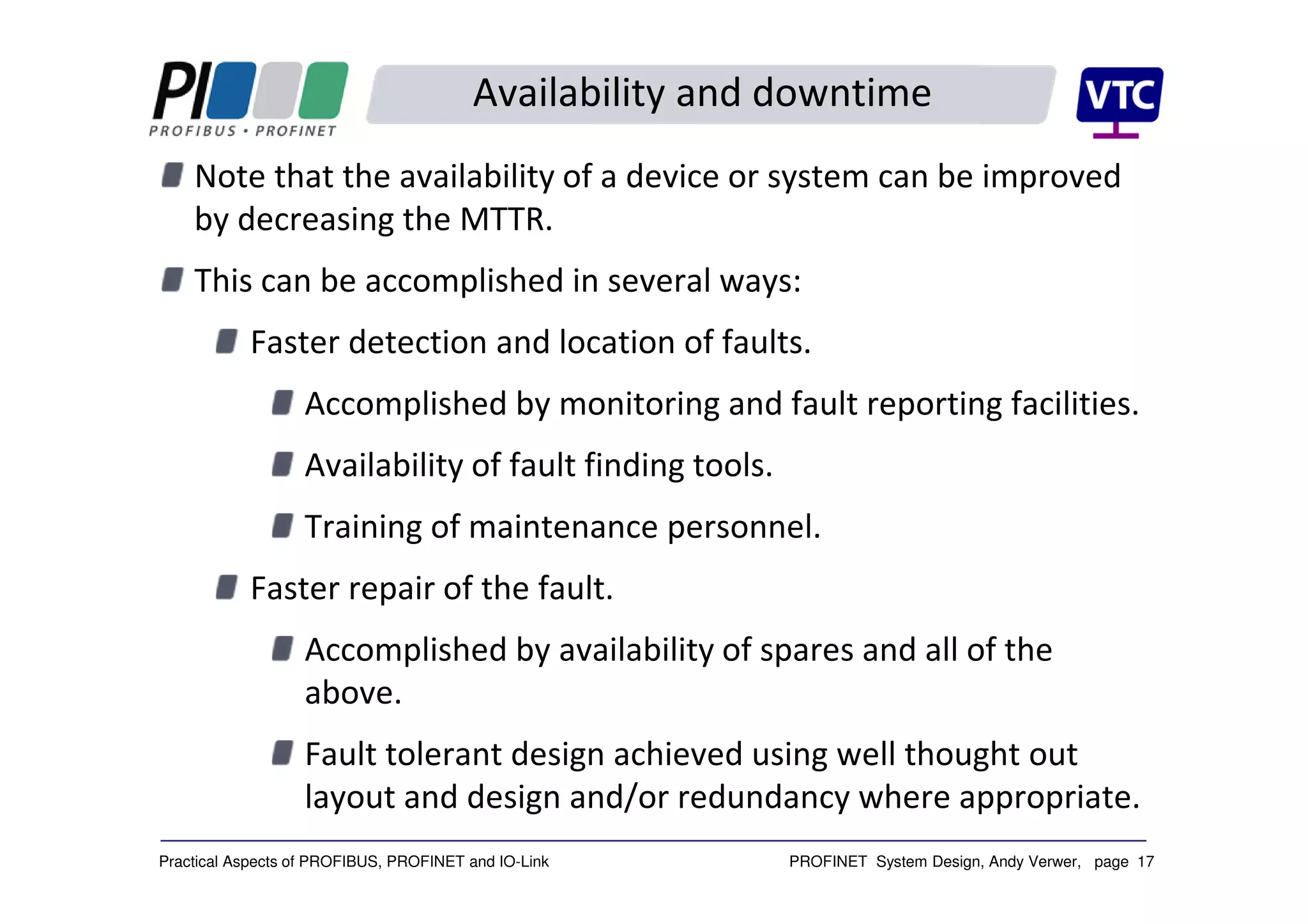 PROFINET System Design, Andy Verwer, page 17Practical Aspects of PROFIBUS, PROFINET and IO-Link
Availability and downtime
Note that the availability of a device or system can be improved
by decreasing the MTTR.
This can be accomplished in several ways:
Faster detection and location of faults.
Accomplished by monitoring and fault reporting facilities.
Availability of fault finding tools.
Training of maintenance personnel.
Faster repair of the fault.
Accomplished by availability of spares and all of the
above.
Fault tolerant design achieved using well thought out
layout and design and/or redundancy where appropriate.
 