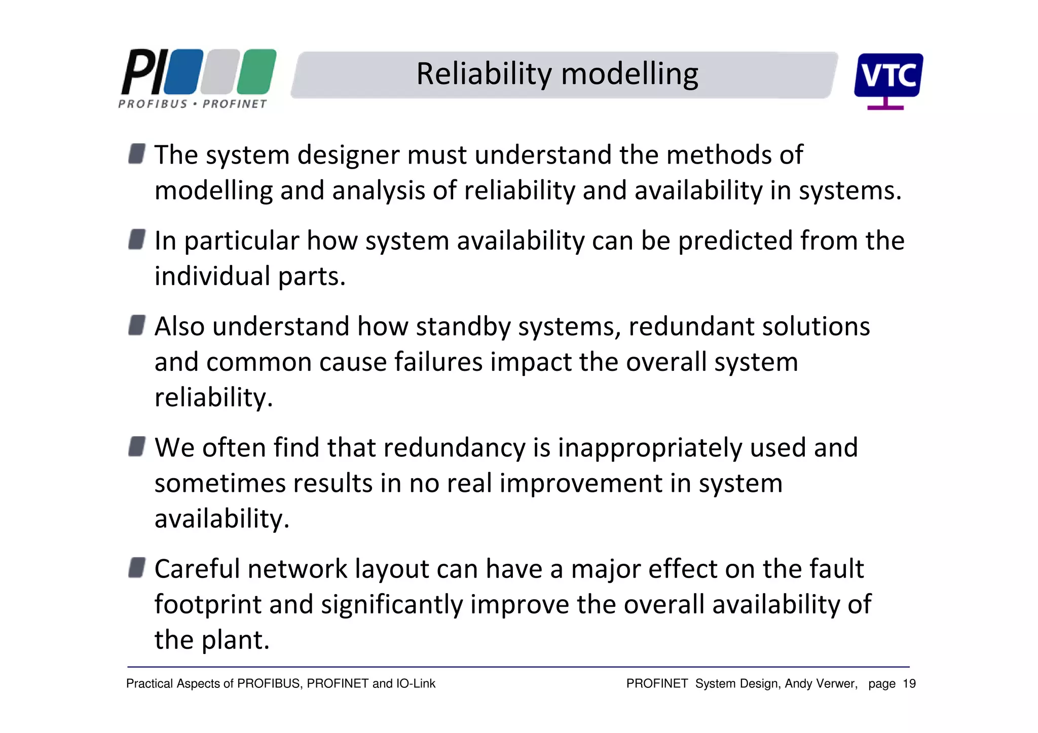 PROFINET System Design, Andy Verwer, page 19Practical Aspects of PROFIBUS, PROFINET and IO-Link
Reliability modelling
The system designer must understand the methods of
modelling and analysis of reliability and availability in systems.
In particular how system availability can be predicted from the
individual parts.
Also understand how standby systems, redundant solutions
and common cause failures impact the overall system
reliability.
We often find that redundancy is inappropriately used and
sometimes results in no real improvement in system
availability.
Careful network layout can have a major effect on the fault
footprint and significantly improve the overall availability of
the plant.
 