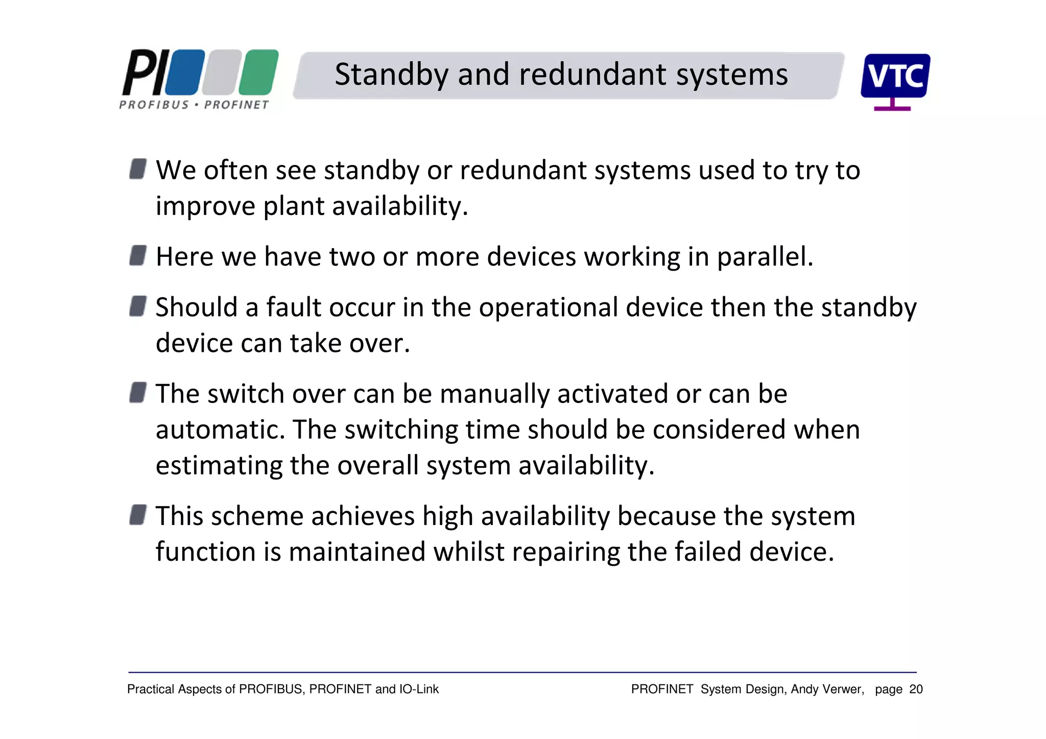 PROFINET System Design, Andy Verwer, page 20Practical Aspects of PROFIBUS, PROFINET and IO-Link
Standby and redundant systems
We often see standby or redundant systems used to try to
improve plant availability.
Here we have two or more devices working in parallel.
Should a fault occur in the operational device then the standby
device can take over.
The switch over can be manually activated or can be
automatic. The switching time should be considered when
estimating the overall system availability.
This scheme achieves high availability because the system
function is maintained whilst repairing the failed device.
 