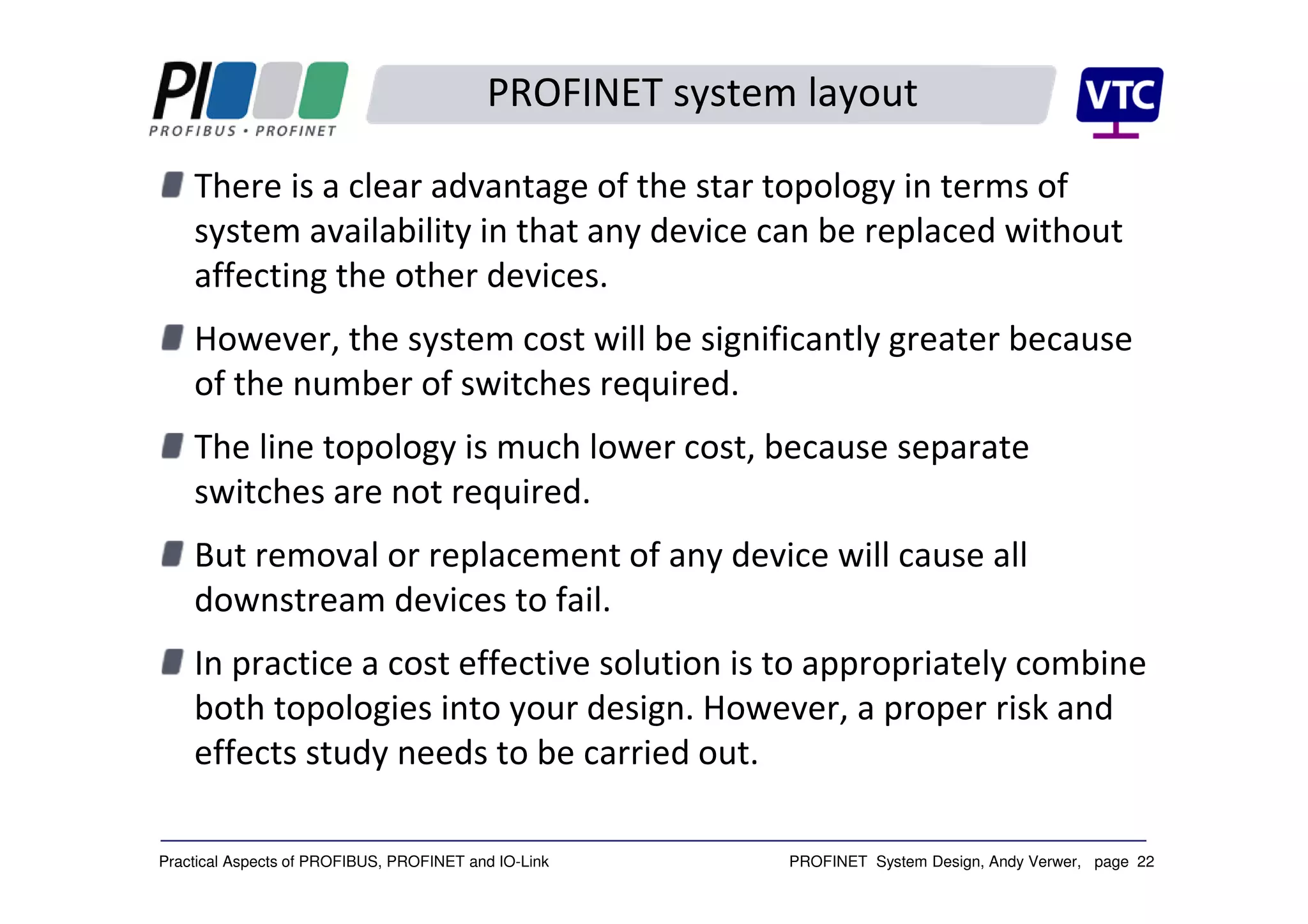 PROFINET System Design, Andy Verwer, page 22Practical Aspects of PROFIBUS, PROFINET and IO-Link
PROFINET system layout
There is a clear advantage of the star topology in terms of
system availability in that any device can be replaced without
affecting the other devices.
However, the system cost will be significantly greater because
of the number of switches required.
The line topology is much lower cost, because separate
switches are not required.
But removal or replacement of any device will cause all
downstream devices to fail.
In practice a cost effective solution is to appropriately combine
both topologies into your design. However, a proper risk and
effects study needs to be carried out.
 