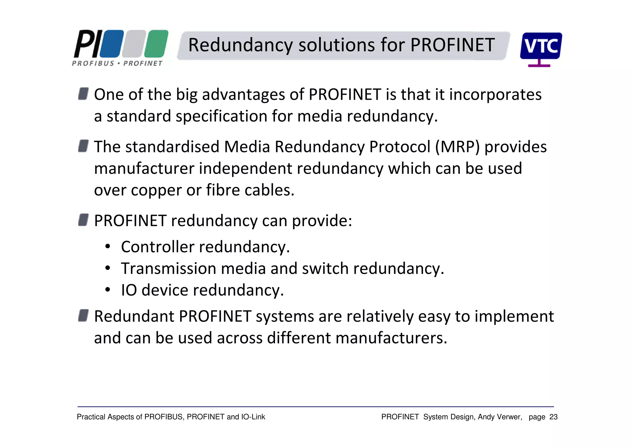 PROFINET System Design, Andy Verwer, page 23Practical Aspects of PROFIBUS, PROFINET and IO-Link
Redundancy solutions for PROFINET
One of the big advantages of PROFINET is that it incorporates
a standard specification for media redundancy.
The standardised Media Redundancy Protocol (MRP) provides
manufacturer independent redundancy which can be used
over copper or fibre cables.
PROFINET redundancy can provide:
• Controller redundancy.
• Transmission media and switch redundancy.
• IO device redundancy.
Redundant PROFINET systems are relatively easy to implement
and can be used across different manufacturers.
 