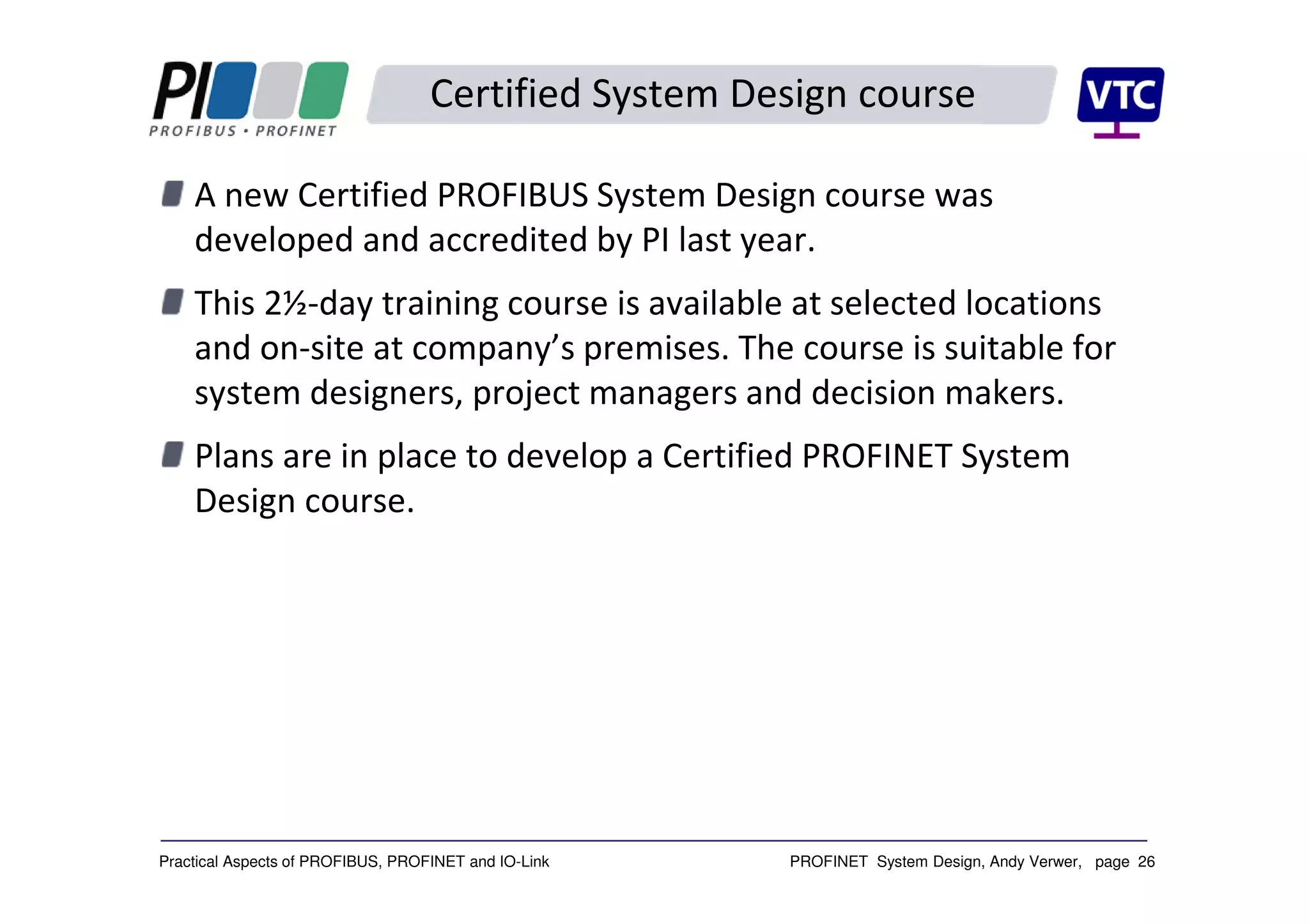 PROFINET System Design, Andy Verwer, page 26Practical Aspects of PROFIBUS, PROFINET and IO-Link
Certified System Design course
A new Certified PROFIBUS System Design course was
developed and accredited by PI last year.
This 2½-day training course is available at selected locations
and on-site at company’s premises. The course is suitable for
system designers, project managers and decision makers.
Plans are in place to develop a Certified PROFINET System
Design course.
 