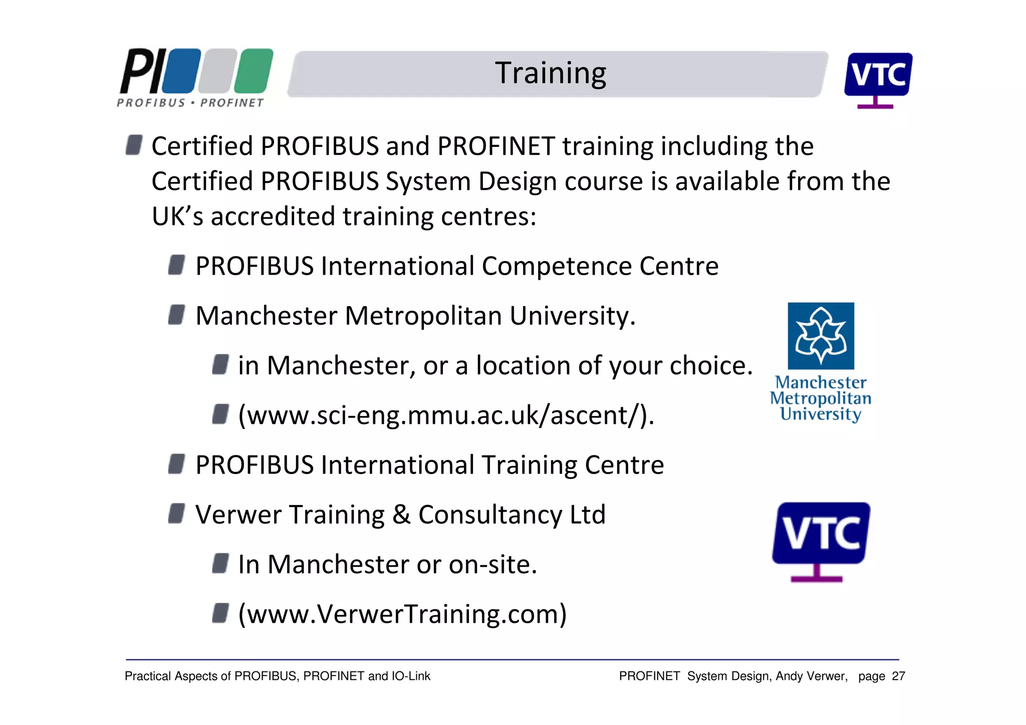 PROFINET System Design, Andy Verwer, page 27Practical Aspects of PROFIBUS, PROFINET and IO-Link
Training
Certified PROFIBUS and PROFINET training including the
Certified PROFIBUS System Design course is available from the
UK’s accredited training centres:
PROFIBUS International Competence Centre
Manchester Metropolitan University.
in Manchester, or a location of your choice.
(www.sci-eng.mmu.ac.uk/ascent/).
PROFIBUS International Training Centre
Verwer Training & Consultancy Ltd
In Manchester or on-site.
(www.VerwerTraining.com)
 