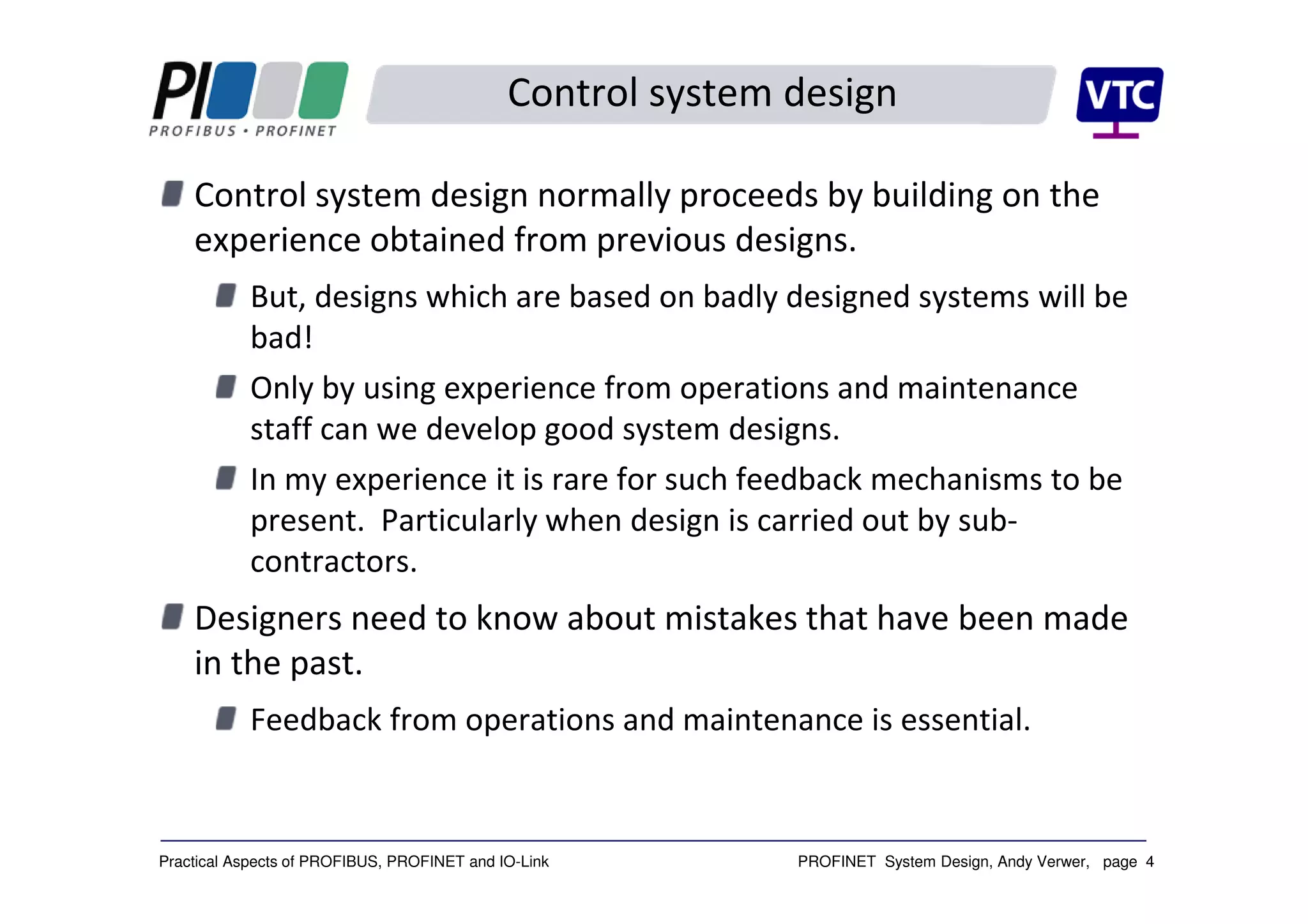 PROFINET System Design, Andy Verwer, page 4Practical Aspects of PROFIBUS, PROFINET and IO-Link
Control system design
Control system design normally proceeds by building on the
experience obtained from previous designs.
But, designs which are based on badly designed systems will be
bad!
Only by using experience from operations and maintenance
staff can we develop good system designs.
In my experience it is rare for such feedback mechanisms to be
present. Particularly when design is carried out by sub-
contractors.
Designers need to know about mistakes that have been made
in the past.
Feedback from operations and maintenance is essential.
 