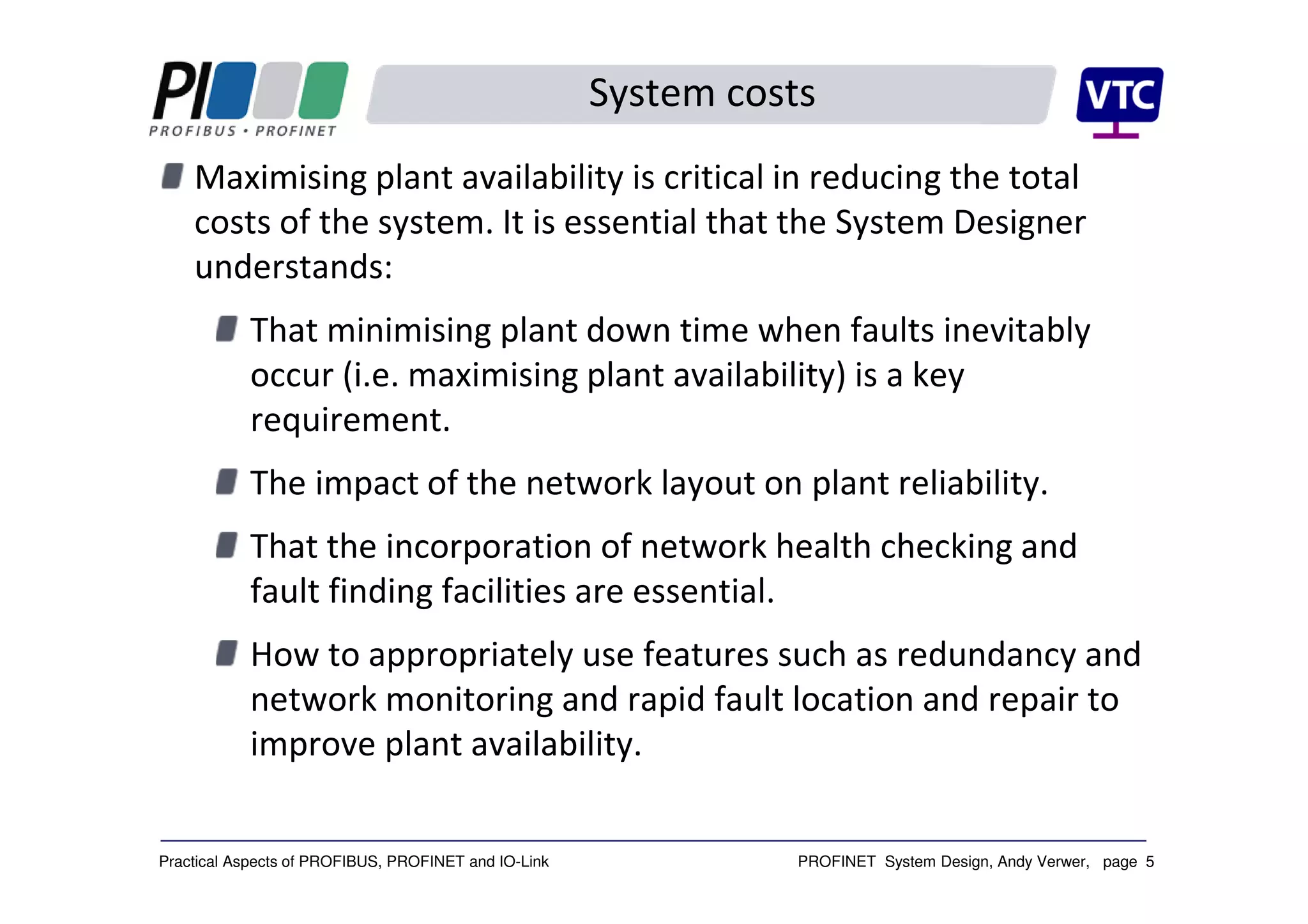 PROFINET System Design, Andy Verwer, page 5Practical Aspects of PROFIBUS, PROFINET and IO-Link
System costs
Maximising plant availability is critical in reducing the total
costs of the system. It is essential that the System Designer
understands:
That minimising plant down time when faults inevitably
occur (i.e. maximising plant availability) is a key
requirement.
The impact of the network layout on plant reliability.
That the incorporation of network health checking and
fault finding facilities are essential.
How to appropriately use features such as redundancy and
network monitoring and rapid fault location and repair to
improve plant availability.
 