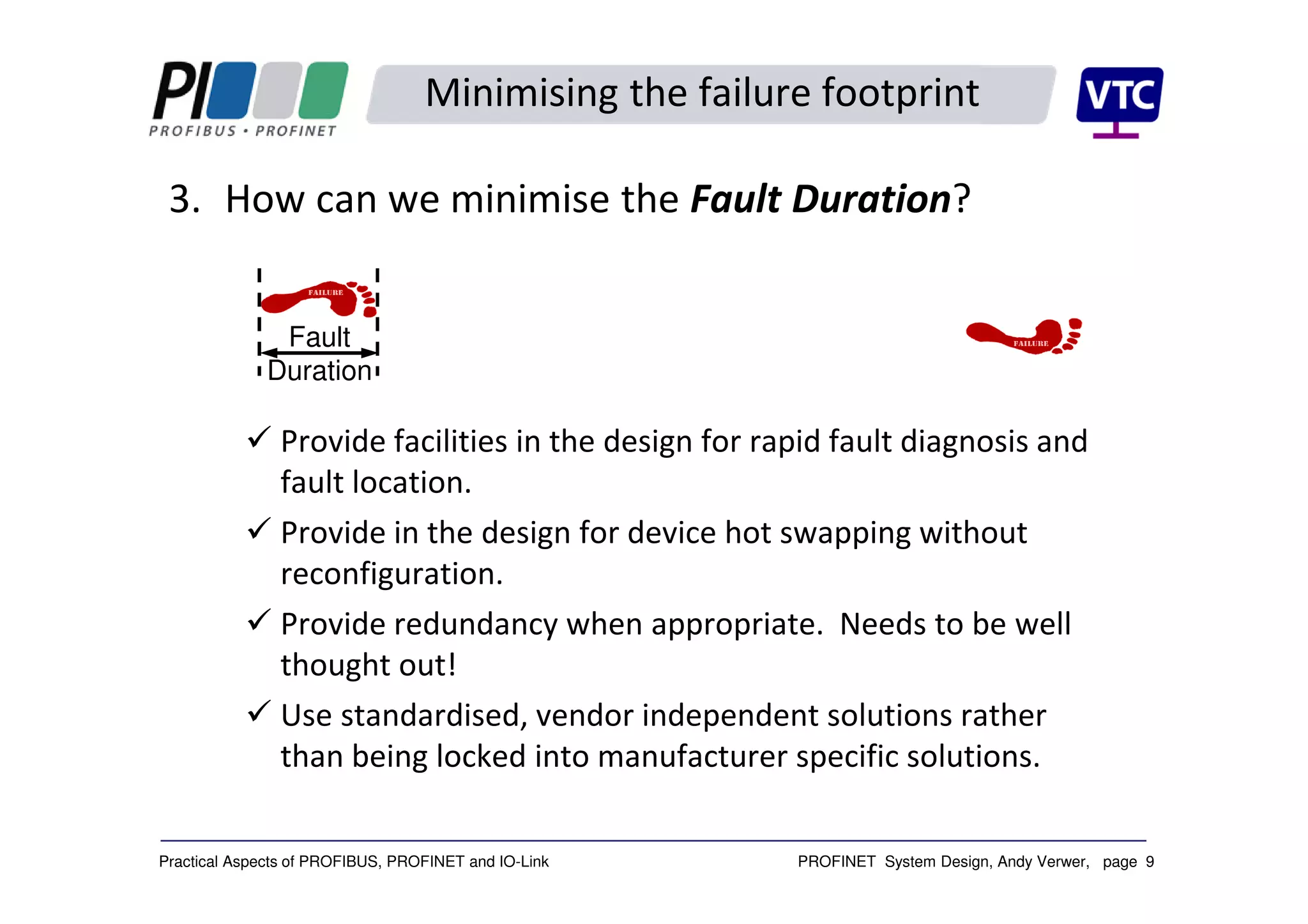 PROFINET System Design, Andy Verwer, page 9Practical Aspects of PROFIBUS, PROFINET and IO-Link
Minimising the failure footprint
3. How can we minimise the Fault Duration?
Provide facilities in the design for rapid fault diagnosis and
fault location.
Provide in the design for device hot swapping without
reconfiguration.
Provide redundancy when appropriate. Needs to be well
thought out!
Use standardised, vendor independent solutions rather
than being locked into manufacturer specific solutions.
Fault
Duration
 