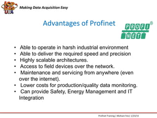 Advantages of Profinet
Making Data Acquisition Easy
• Able to operate in harsh industrial environment
• Able to deliver the required speed and precision
• Highly scalable architectures.
• Access to field devices over the network.
• Maintenance and servicing from anywhere (even
over the internet).
• Lower costs for production/quality data monitoring.
• Can provide Safety, Energy Management and IT
Integration
Profinet Training | Mohsen Feiz| 1/23/15
 