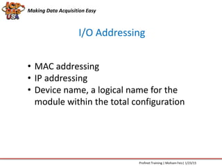 I/O Addressing
Making Data Acquisition Easy
Profinet Training | Mohsen Feiz| 1/23/15
• MAC addressing
• IP addressing
• Device name, a logical name for the
module within the total configuration
 