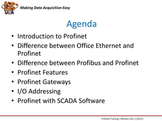 Agenda
Making Data Acquisition Easy
• Introduction to Profinet
• Difference between Office Ethernet and
Profinet
• Difference between Profibus and Profinet
• Profinet Features
• Profinet Gateways
• I/O Addressing
• Profinet with SCADA Software
Profinet Training | Mohsen Feiz| 1/23/15
 