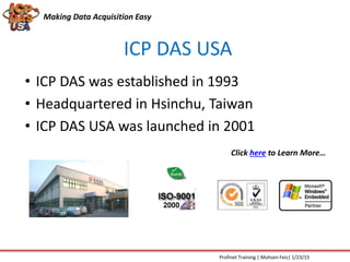 Making Data Acquisition Easy
ICP DAS USA
• ICP DAS was established in 1993
• Headquartered in Hsinchu, Taiwan
• ICP DAS USA was launched in 2001
Click here to Learn More…
Profinet Training | Mohsen Feiz| 1/23/15
 
