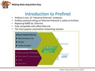 Introduction to Profinet
Making Data Acquisition Easy
Profinet Training | Mohsen Feiz| 1/23/15
• Profinet is one of “Industrial Ethernet” protocols.
• Profibus protocol sitting on Ethernet Protocols is called as Profinet.
• Replacing RS485 by Ethernet
• Fully compatible with office Ethernet.
• The most popular automation networking solution
 