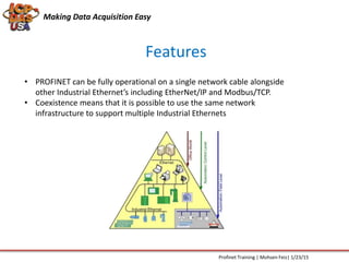 Features
Making Data Acquisition Easy
Profinet Training | Mohsen Feiz| 1/23/15
• PROFINET can be fully operational on a single network cable alongside
other Industrial Ethernet’s including EtherNet/IP and Modbus/TCP.
• Coexistence means that it is possible to use the same network
infrastructure to support multiple Industrial Ethernets
 