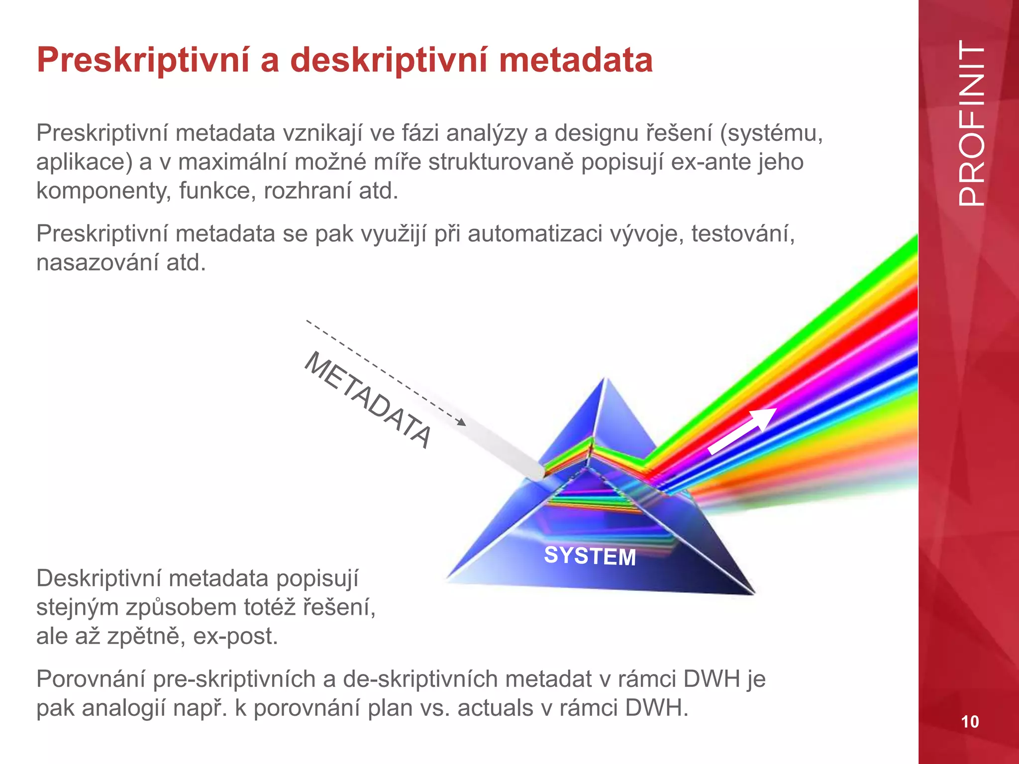 10
Preskriptivní a deskriptivní metadata
Preskriptivní metadata vznikají ve fázi analýzy a designu řešení (systému,
aplikace) a v maximální možné míře strukturovaně popisují ex-ante jeho
komponenty, funkce, rozhraní atd.
Preskriptivní metadata se pak využijí při automatizaci vývoje, testování,
nasazování atd.
Deskriptivní metadata popisují
stejným způsobem totéž řešení,
ale až zpětně, ex-post.
Porovnání pre-skriptivních a de-skriptivních metadat v rámci DWH je
pak analogií např. k porovnání plan vs. actuals v rámci DWH.
 