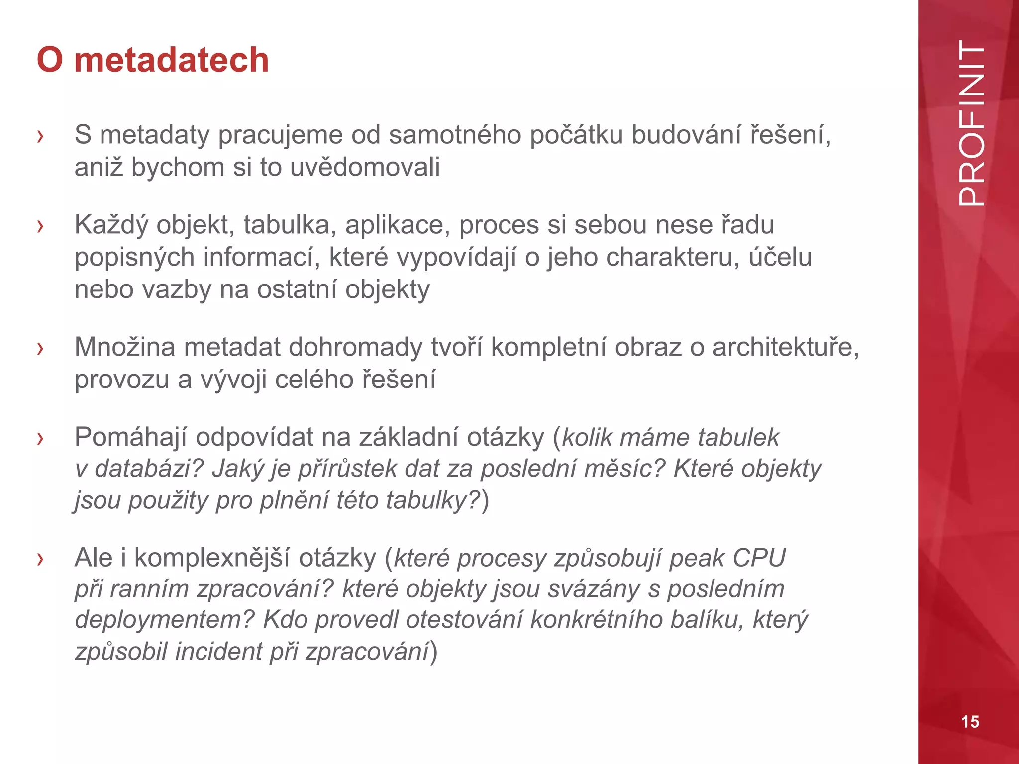 15
O metadatech
› S metadaty pracujeme od samotného počátku budování řešení,
aniž bychom si to uvědomovali
› Každý objekt, tabulka, aplikace, proces si sebou nese řadu
popisných informací, které vypovídají o jeho charakteru, účelu
nebo vazby na ostatní objekty
› Množina metadat dohromady tvoří kompletní obraz o architektuře,
provozu a vývoji celého řešení
› Pomáhají odpovídat na základní otázky (kolik máme tabulek
v databázi? Jaký je přírůstek dat za poslední měsíc? Které objekty
jsou použity pro plnění této tabulky?)
› Ale i komplexnější otázky (které procesy způsobují peak CPU
při ranním zpracování? které objekty jsou svázány s posledním
deploymentem? Kdo provedl otestování konkrétního balíku, který
způsobil incident při zpracování)
 