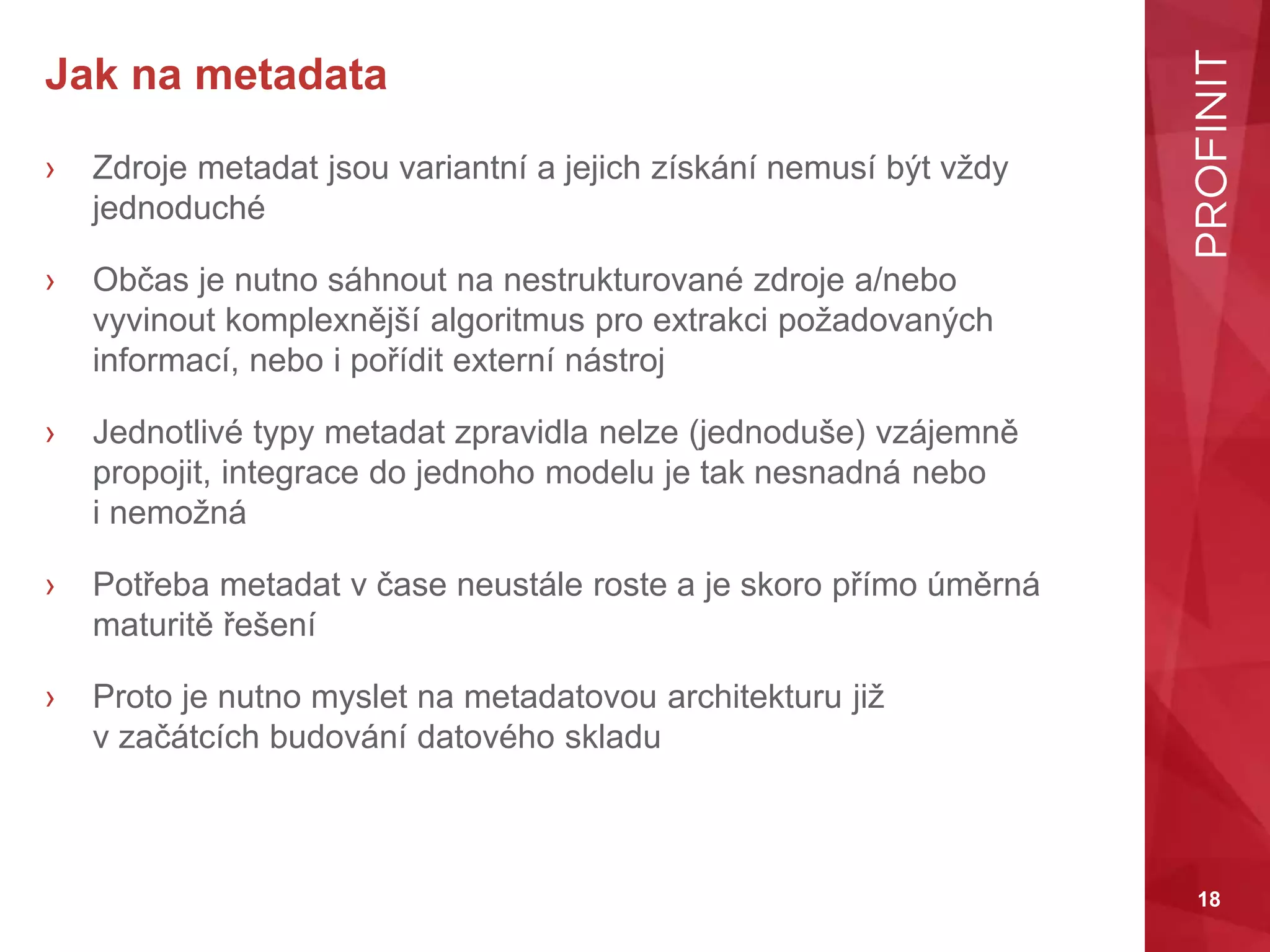 18
Jak na metadata
› Zdroje metadat jsou variantní a jejich získání nemusí být vždy
jednoduché
› Občas je nutno sáhnout na nestrukturované zdroje a/nebo
vyvinout komplexnější algoritmus pro extrakci požadovaných
informací, nebo i pořídit externí nástroj
› Jednotlivé typy metadat zpravidla nelze (jednoduše) vzájemně
propojit, integrace do jednoho modelu je tak nesnadná nebo
i nemožná
› Potřeba metadat v čase neustále roste a je skoro přímo úměrná
maturitě řešení
› Proto je nutno myslet na metadatovou architekturu již
v začátcích budování datového skladu
 