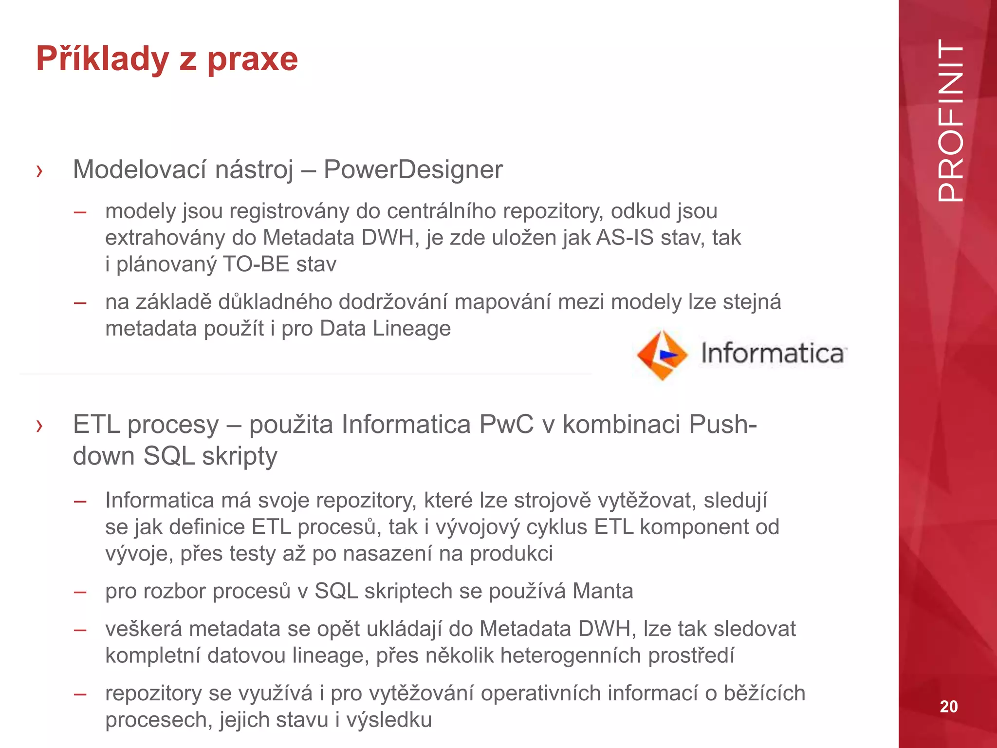 20
Příklady z praxe
› Modelovací nástroj – PowerDesigner
– modely jsou registrovány do centrálního repozitory, odkud jsou
extrahovány do Metadata DWH, je zde uložen jak AS-IS stav, tak
i plánovaný TO-BE stav
– na základě důkladného dodržování mapování mezi modely lze stejná
metadata použít i pro Data Lineage
› ETL procesy – použita Informatica PwC v kombinaci Push-
down SQL skripty
– Informatica má svoje repozitory, které lze strojově vytěžovat, sledují
se jak definice ETL procesů, tak i vývojový cyklus ETL komponent od
vývoje, přes testy až po nasazení na produkci
– pro rozbor procesů v SQL skriptech se používá Manta
– veškerá metadata se opět ukládají do Metadata DWH, lze tak sledovat
kompletní datovou lineage, přes několik heterogenních prostředí
– repozitory se využívá i pro vytěžování operativních informací o běžících
procesech, jejich stavu i výsledku
 