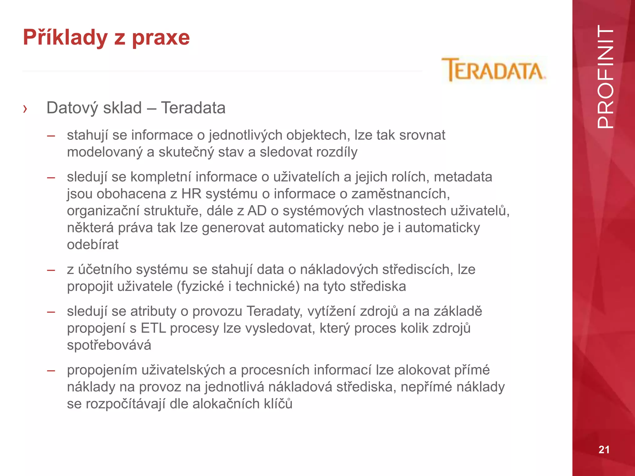21
Příklady z praxe
› Datový sklad – Teradata
– stahují se informace o jednotlivých objektech, lze tak srovnat
modelovaný a skutečný stav a sledovat rozdíly
– sledují se kompletní informace o uživatelích a jejich rolích, metadata
jsou obohacena z HR systému o informace o zaměstnancích,
organizační struktuře, dále z AD o systémových vlastnostech uživatelů,
některá práva tak lze generovat automaticky nebo je i automaticky
odebírat
– z účetního systému se stahují data o nákladových střediscích, lze
propojit uživatele (fyzické i technické) na tyto střediska
– sledují se atributy o provozu Teradaty, vytížení zdrojů a na základě
propojení s ETL procesy lze vysledovat, který proces kolik zdrojů
spotřebovává
– propojením uživatelských a procesních informací lze alokovat přímé
náklady na provoz na jednotlivá nákladová střediska, nepřímé náklady
se rozpočítávají dle alokačních klíčů
 