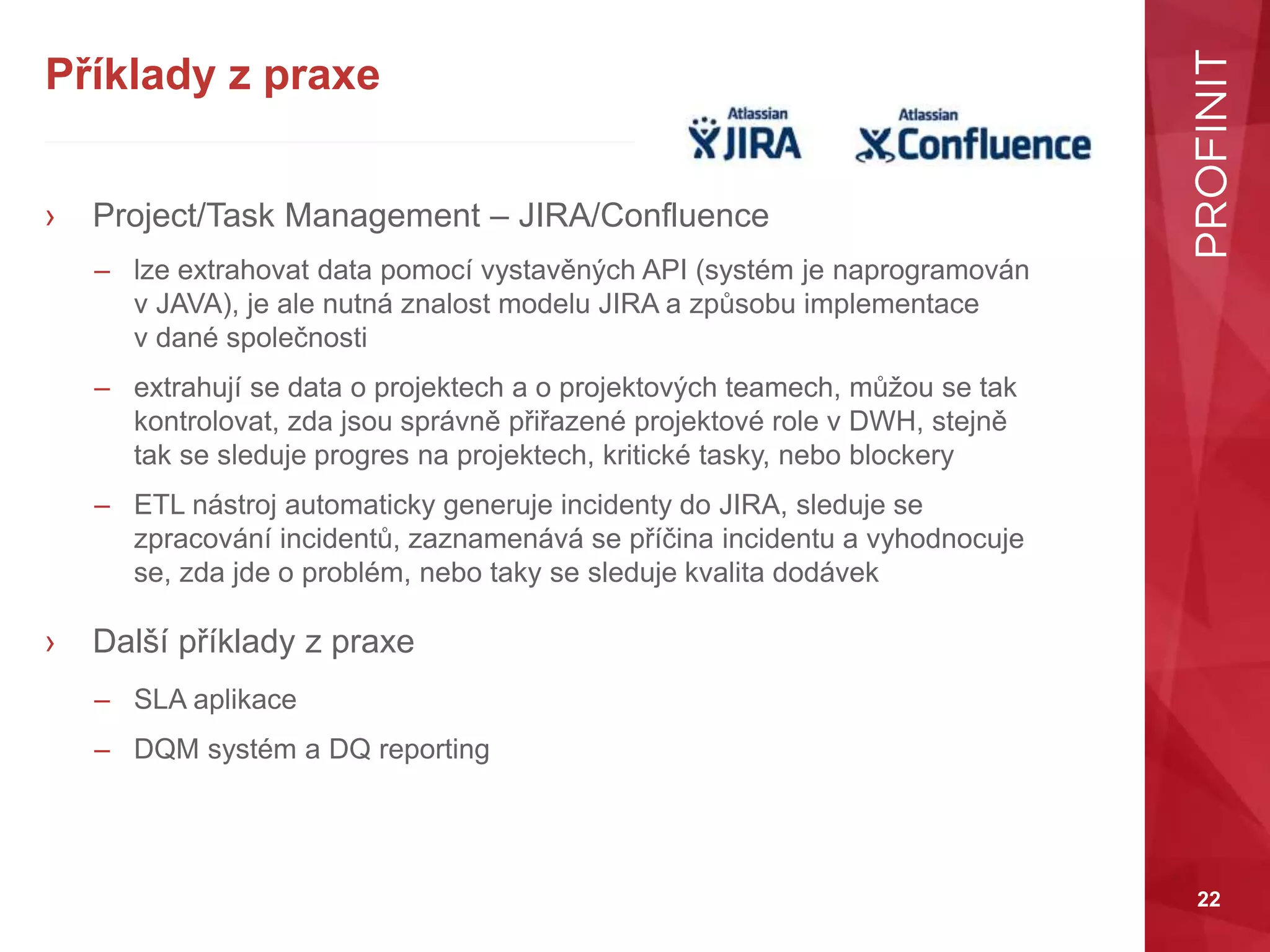 22
Příklady z praxe
› Project/Task Management – JIRA/Confluence
– lze extrahovat data pomocí vystavěných API (systém je naprogramován
v JAVA), je ale nutná znalost modelu JIRA a způsobu implementace
v dané společnosti
– extrahují se data o projektech a o projektových teamech, můžou se tak
kontrolovat, zda jsou správně přiřazené projektové role v DWH, stejně
tak se sleduje progres na projektech, kritické tasky, nebo blockery
– ETL nástroj automaticky generuje incidenty do JIRA, sleduje se
zpracování incidentů, zaznamenává se příčina incidentu a vyhodnocuje
se, zda jde o problém, nebo taky se sleduje kvalita dodávek
› Další příklady z praxe
– SLA aplikace
– DQM systém a DQ reporting
 