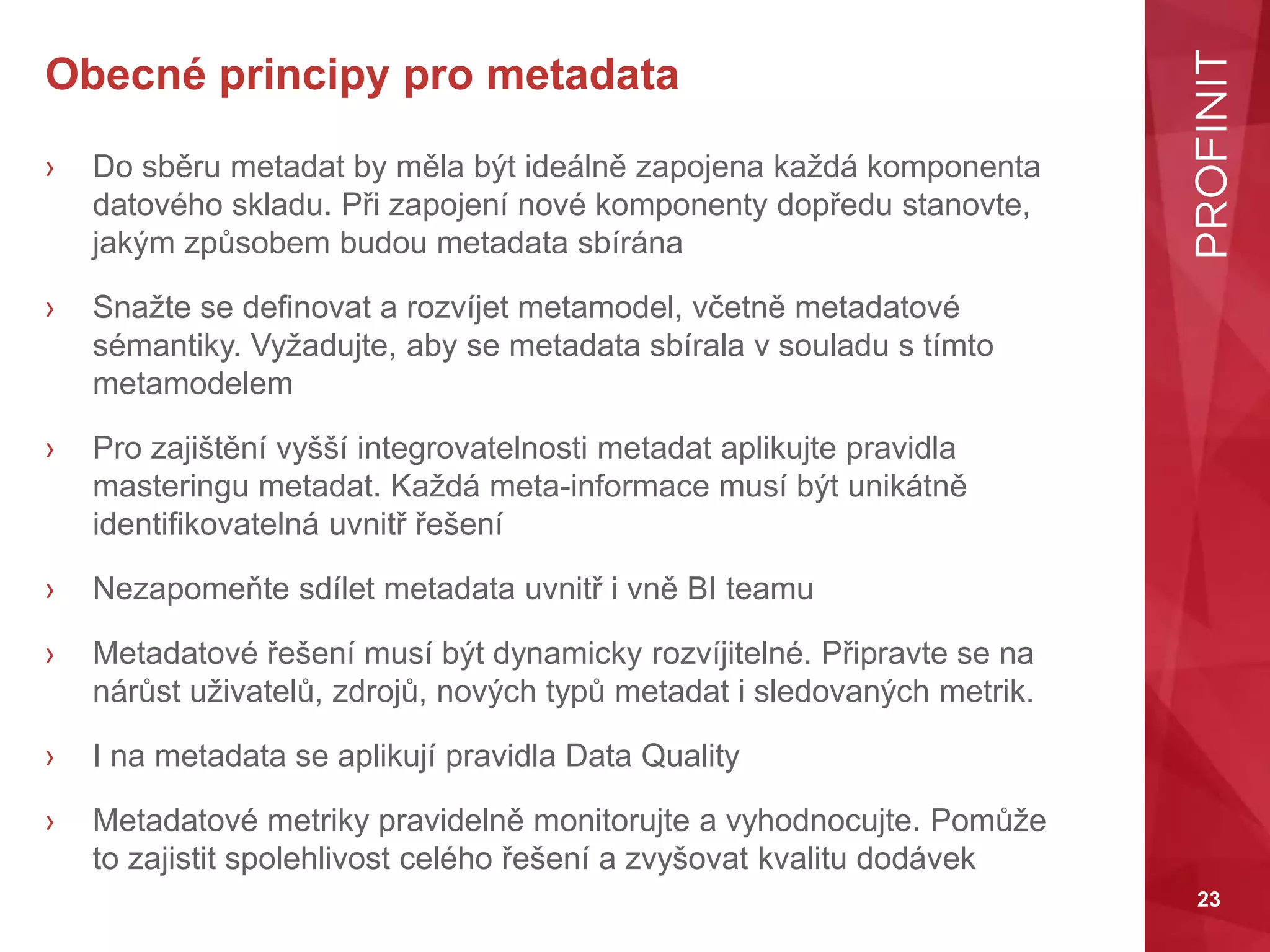 23
Obecné principy pro metadata
› Do sběru metadat by měla být ideálně zapojena každá komponenta
datového skladu. Při zapojení nové komponenty dopředu stanovte,
jakým způsobem budou metadata sbírána
› Snažte se definovat a rozvíjet metamodel, včetně metadatové
sémantiky. Vyžadujte, aby se metadata sbírala v souladu s tímto
metamodelem
› Pro zajištění vyšší integrovatelnosti metadat aplikujte pravidla
masteringu metadat. Každá meta-informace musí být unikátně
identifikovatelná uvnitř řešení
› Nezapomeňte sdílet metadata uvnitř i vně BI teamu
› Metadatové řešení musí být dynamicky rozvíjitelné. Připravte se na
nárůst uživatelů, zdrojů, nových typů metadat i sledovaných metrik.
› I na metadata se aplikují pravidla Data Quality
› Metadatové metriky pravidelně monitorujte a vyhodnocujte. Pomůže
to zajistit spolehlivost celého řešení a zvyšovat kvalitu dodávek
 