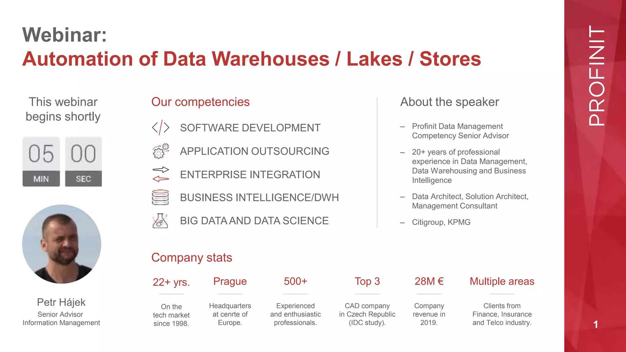 1
Webinar:
Automation of Data Warehouses / Lakes / Stores
About the speaker
Our competencies
Company stats
This webinar
begins shortly
Petr Hájek
Senior Advisor
Information Management
SOFTWARE DEVELOPMENT
APPLICATION OUTSOURCING
ENTERPRISE INTEGRATION
BUSINESS INTELLIGENCE/DWH
BIG DATA AND DATA SCIENCE
22+ yrs.
On the
tech market
since 1998.
Prague
Headquarters
at cenrte of
Europe.
500+
Experienced
and enthusiastic
professionals.
Top 3
CAD company
in Czech Republic
(IDC study).
28M €
Company
revenue in
2019.
Multiple areas
Clients from
Finance, Insurance
and Telco industry.
– Profinit Data Management
Competency Senior Advisor
– 20+ years of professional
experience in Data Management,
Data Warehousing and Business
Intelligence
– Data Architect, Solution Architect,
Management Consultant
– Citigroup, KPMG
 