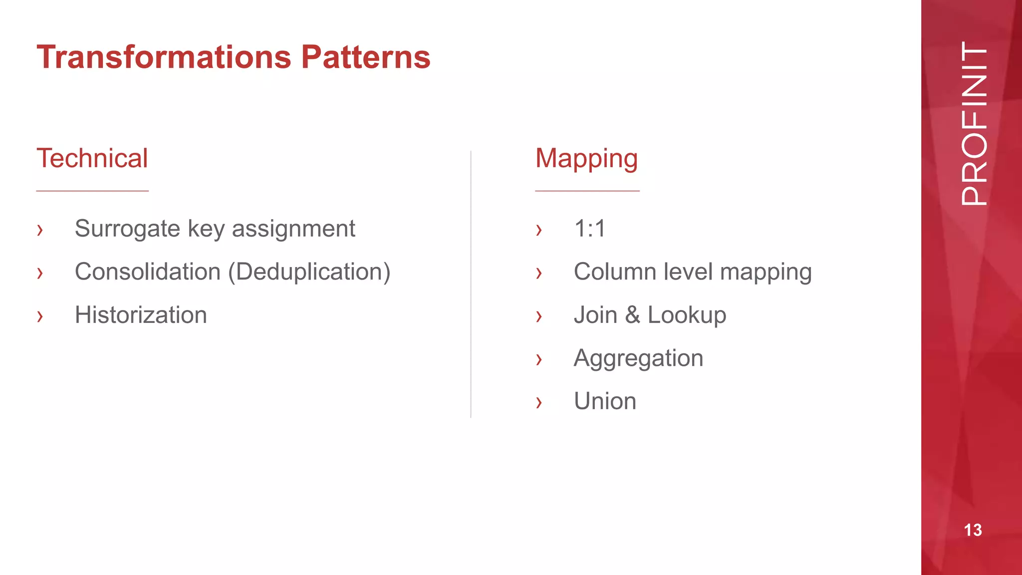 13
Transformations Patterns
Technical
› Surrogate key assignment
› Consolidation (Deduplication)
› Historization
Mapping
› 1:1
› Column level mapping
› Join & Lookup
› Aggregation
› Union
 
