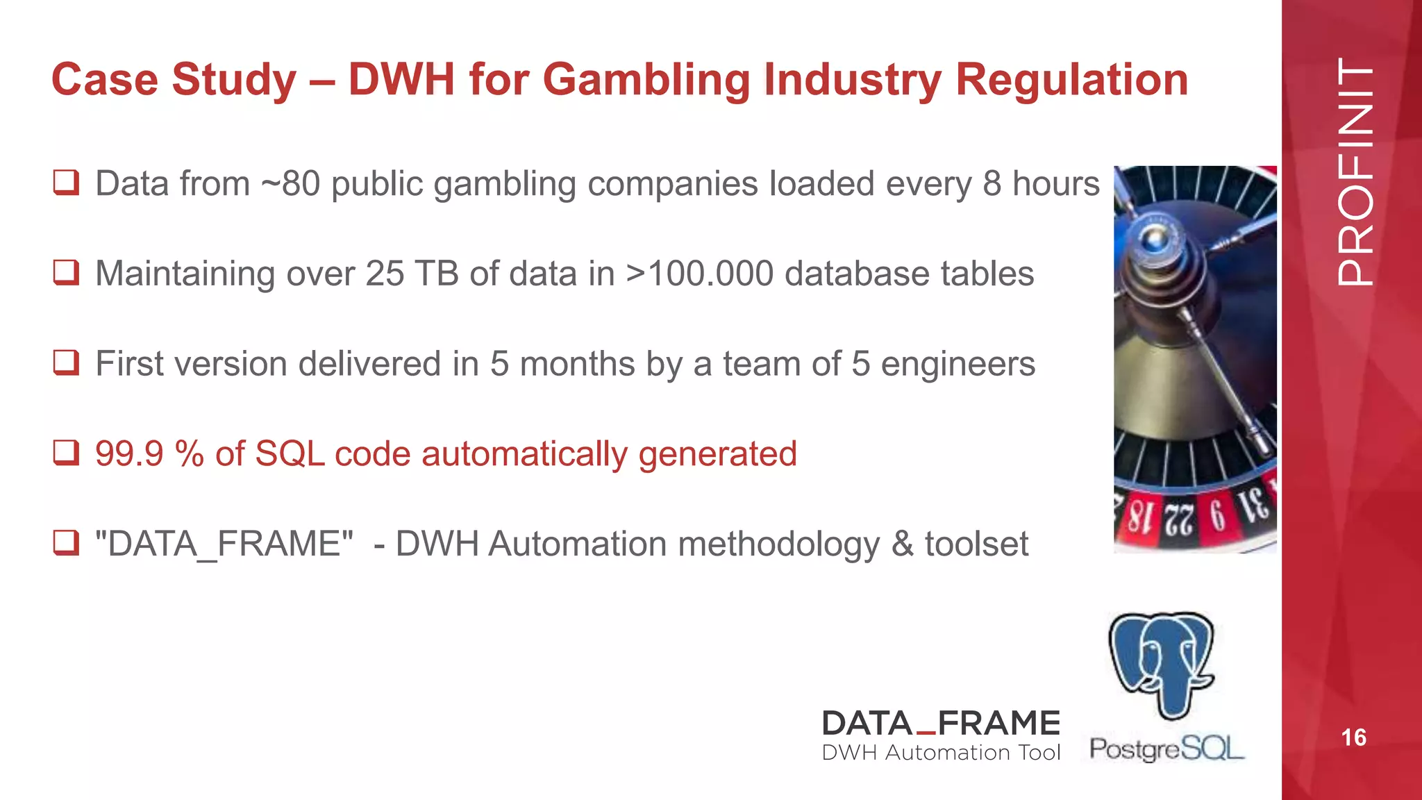16
Case Study – DWH for Gambling Industry Regulation
 Data from ~80 public gambling companies loaded every 8 hours
 Maintaining over 25 TB of data in >100.000 database tables
 First version delivered in 5 months by a team of 5 engineers
 99.9 % of SQL code automatically generated
 "DATA_FRAME" - DWH Automation methodology & toolset
 