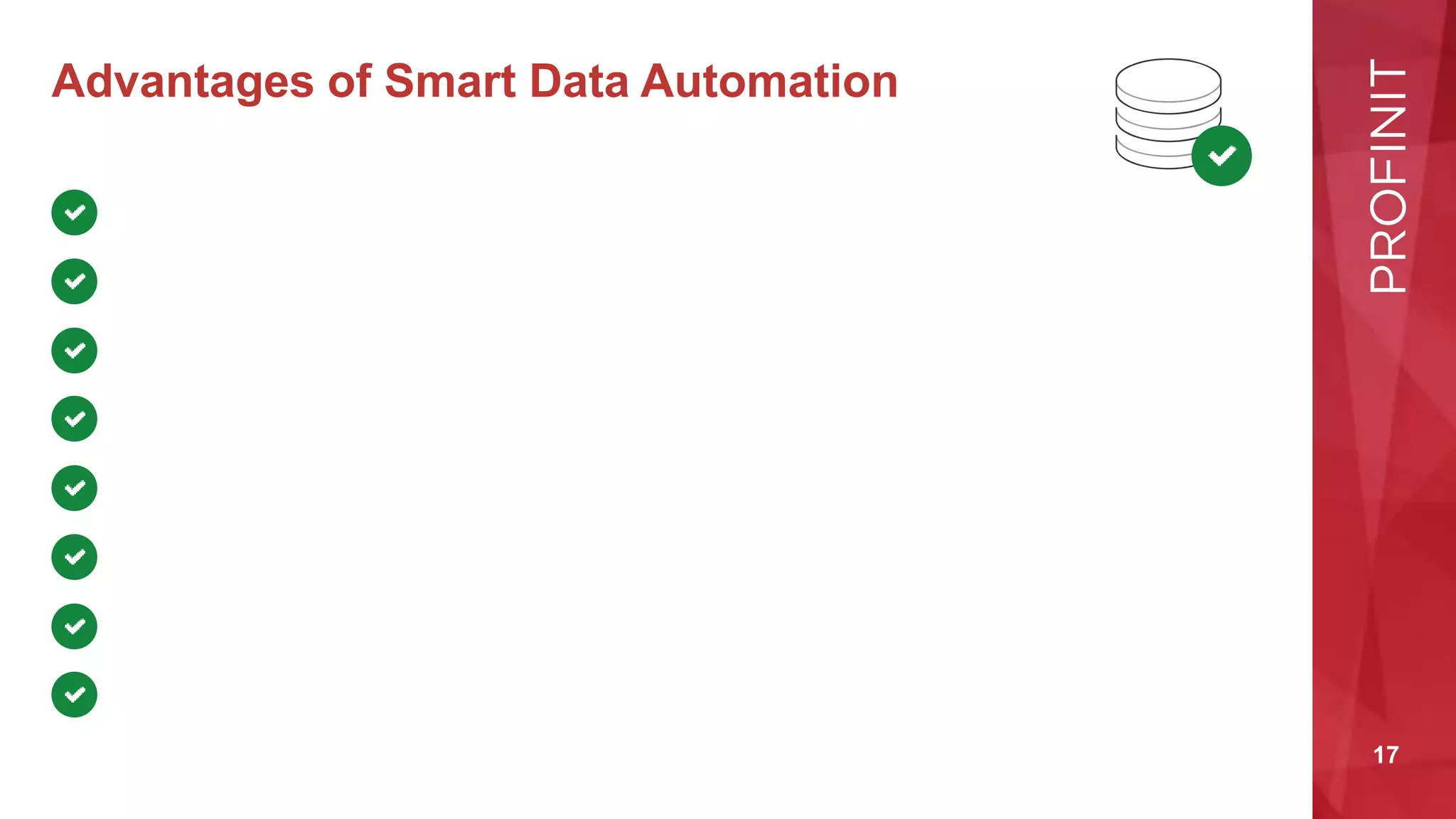 17
Advantages of Smart Data Automation
We do the analysis by reusing pre-defined patterns
The result of the analysis are always both human and machine-readable
We foster prototyping
We enjoy the „license to make mistakes“ at almost no cost
We provide immediate feedback in case of errors in the designed metadata
We eliminate manual coding
We streamline the whole development lifecycle and minimize time-to-market
We enable data lineage tracking even before the solution is implemented
 