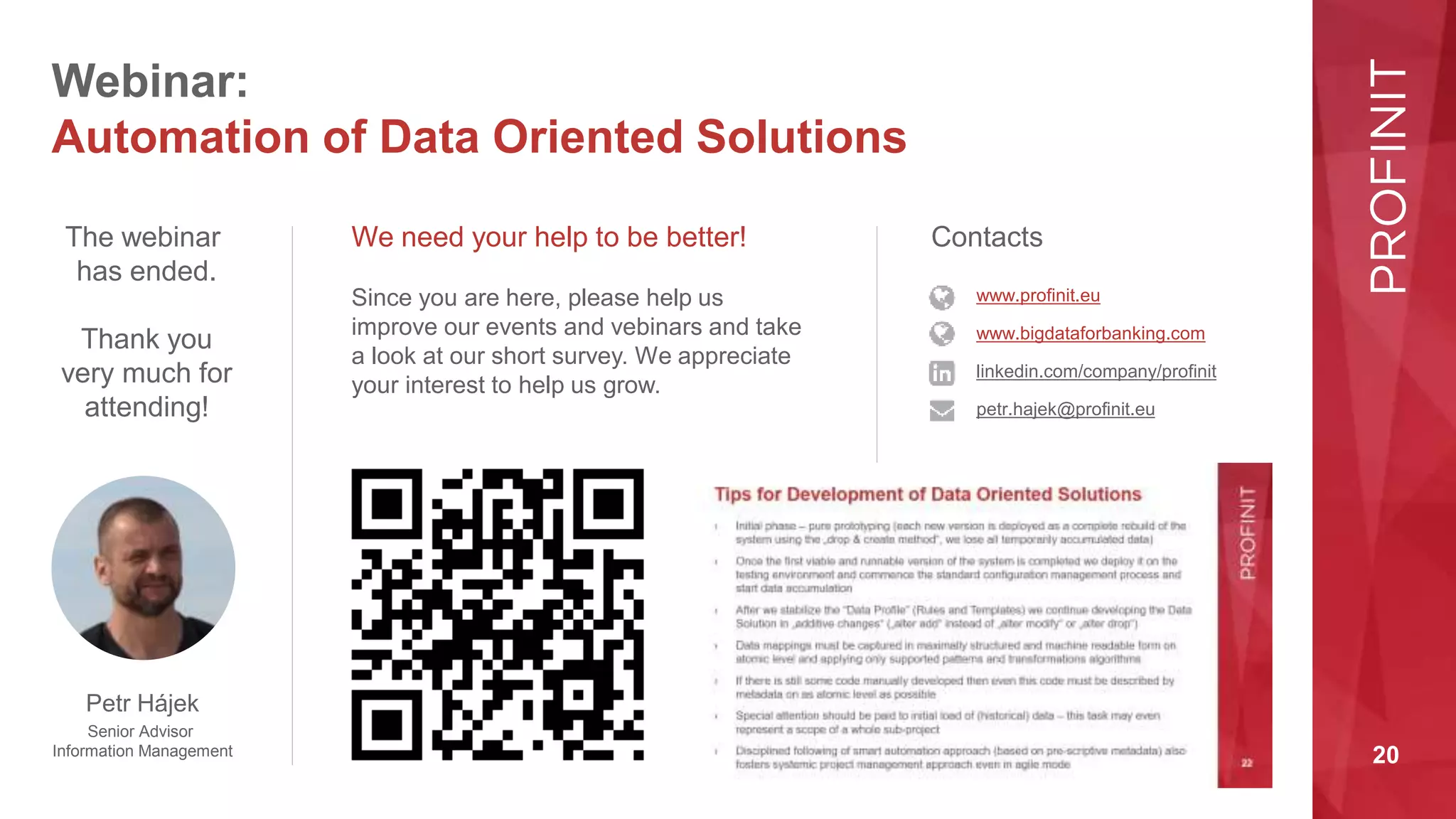 20
Webinar:
Automation of Data Oriented Solutions
We need your help to be better!
The webinar
has ended.
Thank you
very much for
attending!
Since you are here, please help us
improve our events and vebinars and take
a look at our short survey. We appreciate
your interest to help us grow.
Contacts
www.bigdataforbanking.com
linkedin.com/company/profinit
petr.hajek@profinit.eu
www.profinit.eu
Petr Hájek
Senior Advisor
Information Management
 