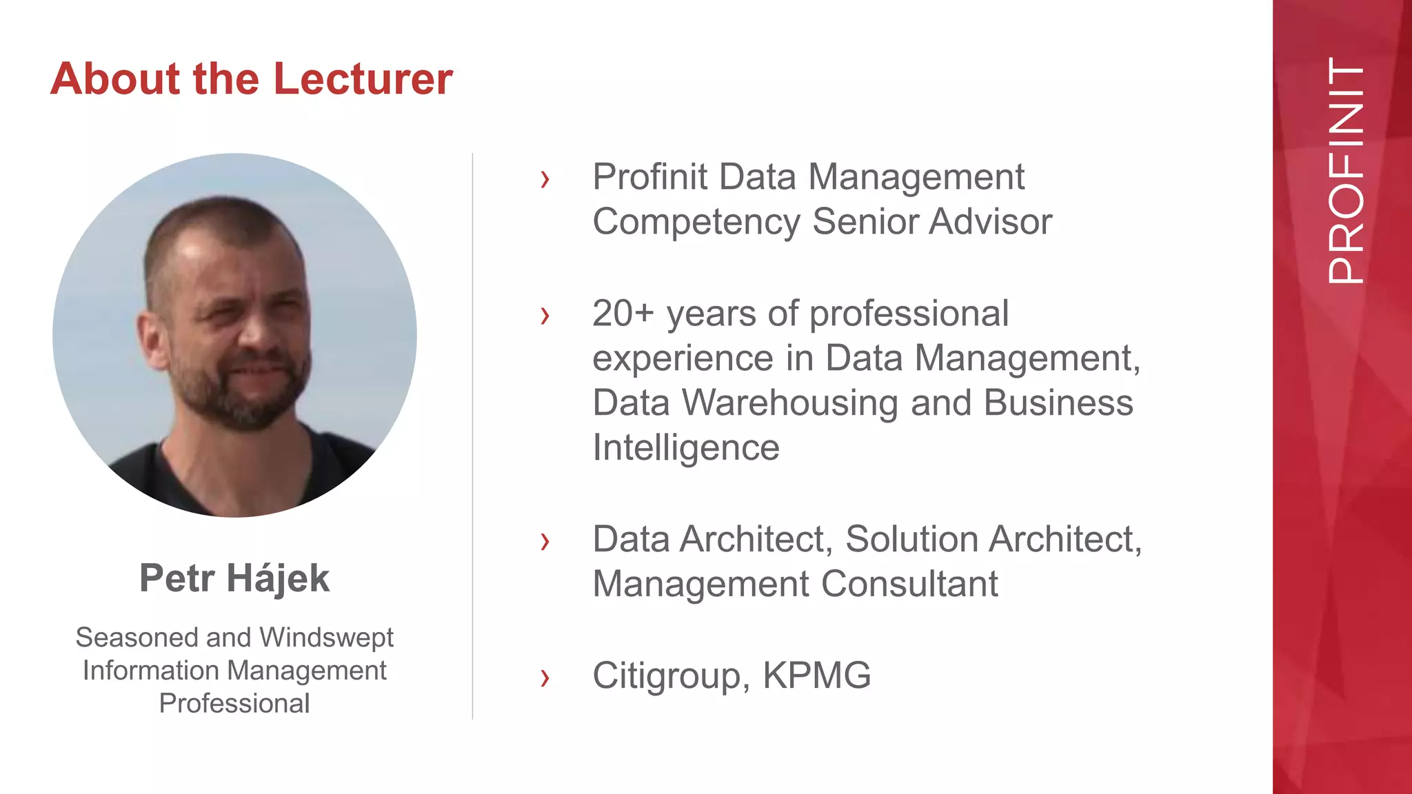 About the Lecturer
› Profinit Data Management
Competency Senior Advisor
› 20+ years of professional
experience in Data Management,
Data Warehousing and Business
Intelligence
› Data Architect, Solution Architect,
Management Consultant
› Citigroup, KPMG
Petr Hájek
Seasoned and Windswept
Information Management
Professional
 