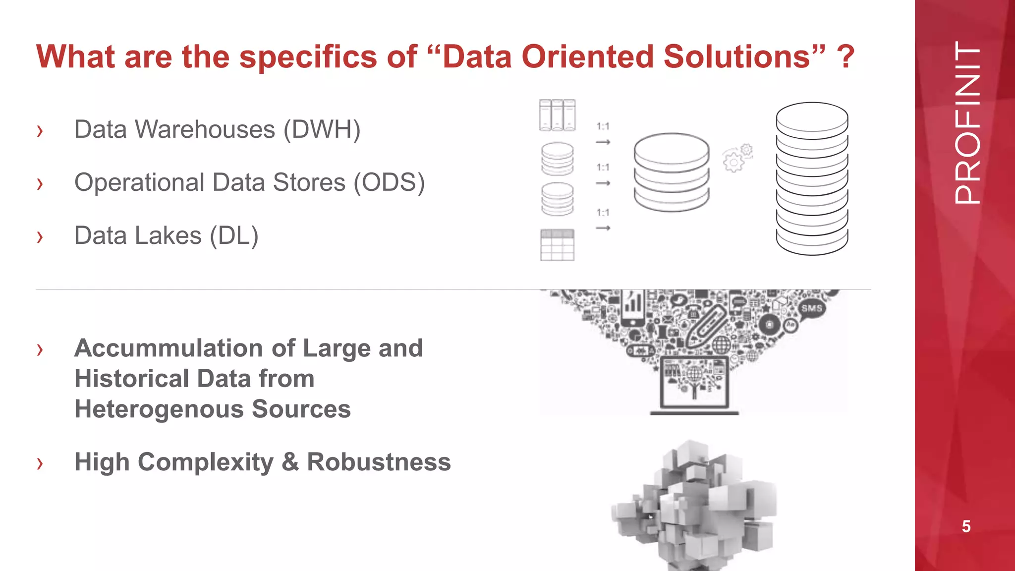 5
What are the specifics of “Data Oriented Solutions” ?
› Data Warehouses (DWH)
› Operational Data Stores (ODS)
› Data Lakes (DL)
› Accummulation of Large and
Historical Data from
Heterogenous Sources
› High Complexity & Robustness
 