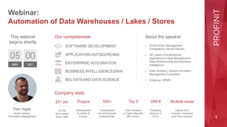 1
Webinar:
Automation of Data Warehouses / Lakes / Stores
About the speaker
Our competencies
Company stats
This webinar
begins shortly
Petr Hájek
Senior Advisor
Information Management
SOFTWARE DEVELOPMENT
APPLICATION OUTSOURCING
ENTERPRISE INTEGRATION
BUSINESS INTELLIGENCE/DWH
BIG DATA AND DATA SCIENCE
22+ yrs.
On the
tech market
since 1998.
Prague
Headquarters
at cenrte of
Europe.
500+
Experienced
and enthusiastic
professionals.
Top 3
CAD company
in Czech Republic
(IDC study).
28M €
Company
revenue in
2019.
Multiple areas
Clients from
Finance, Insurance
and Telco industry.
– Profinit Data Management
Competency Senior Advisor
– 20+ years of professional
experience in Data Management,
Data Warehousing and Business
Intelligence
– Data Architect, Solution Architect,
Management Consultant
– Citigroup, KPMG
 