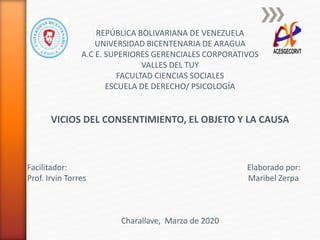 REPÚBLICA BOLIVARIANA DE VENEZUELA
UNIVERSIDAD BICENTENARIA DE ARAGUA
A.C E. SUPERIORES GERENCIALES CORPORATIVOS
VALLES DEL TUY
FACULTAD CIENCIAS SOCIALES
ESCUELA DE DERECHO/ PSICOLOGÍA
VICIOS DEL CONSENTIMIENTO, EL OBJETO Y LA CAUSA
Facilitador: Elaborado por:
Prof. Irvin Torres Maribel Zerpa
Charallave, Marzo de 2020
 
