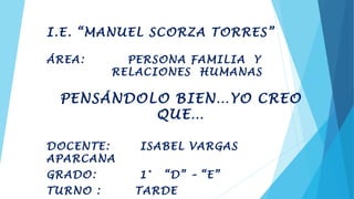 I.E. “MANUEL SCORZA TORRES”
ÁREA: PERSONA FAMILIA Y
RELACIONES HUMANAS
PENSÁNDOLO BIEN…YO CREO
QUE…
DOCENTE: ISABEL VARGAS
APARCANA
GRADO: 1° “D” – “E”
TURNO : TARDE