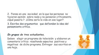 2. Piensa en una sociedad en la que las personas no
tuvieran opinión sobre nada y no pensaran críticamente.
¿Qué pasaría ? ¿Cómo sería la vida en ese lugar?
3. Escribe dos argumentos que defiendan la idea del
pensamiento crítico.
En grupos de tres estudiantes,
Deben elegir un programa de televisión y elaboren un
comentario crítico resaltando aspectos positivos y
negativos de dicho programa. Entregar sus escritos en
una hoja.