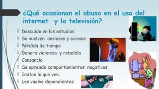 ¿Qué ocasionan el abuso en el uso del
internet y la televisión?
 Descuido en los estudios
 Se vuelven ansiosos y ociosos
 Pérdida de tiempo
 Genera violencia y rebeldía
 Cansancio
 Se aprende comportamientos negativos
 Imitan lo que ven.
 Los vuelve dependientes
 