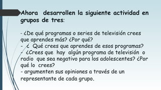 Ahora desarrollen la siguiente actividad en
grupos de tres:
- ¿De qué programas o series de televisión crees
que aprendes más? ¿Por qué?
- ¿ Qué crees que aprendes de esos programas?
- ¿Crees que hay algún programa de televisión o
radio que sea negativo para los adolescentes? ¿Por
qué lo crees?
- argumenten sus opiniones a través de un
representante de cada grupo.
 