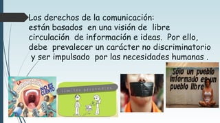Los derechos de la comunicación:
están basados en una visión de libre
circulación de información e ideas. Por ello,
debe prevalecer un carácter no discriminatorio
y ser impulsado por las necesidades humanas .
 