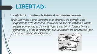 LIBERTAD:
 Artículo 19 - Declaración Universal de Derechos Humanos
Todo individuo tiene derecho a la libertad de opinión y de
expresión; este derecho incluye el no ser molestado a causa
de sus opiniones, el de investigar y recibir informaciones y
opiniones, y el de difundirlas, sin limitación de fronteras, por
cualquier medio de expresión.
 