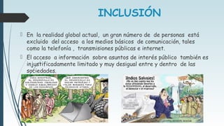 INCLUSIÓN
 En la realidad global actual, un gran número de de personas está
excluido del acceso a los medios básicos de comunicación, tales
como la telefonía , transmisiones públicas e internet.
 El acceso a información sobre asuntos de interés público también es
injustificadamente limitado y muy desigual entre y dentro de las
sociedades.
 