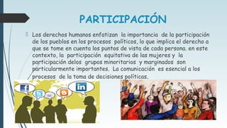 PARTICIPACIÓN
 Los derechos humanos enfatizan la importancia de la participación
de los pueblos en los procesos políticos, lo que implica el derecho a
que se tome en cuenta los puntos de vista de cada persona. en este
contexto, la participación equitativa de las mujeres y la
participación delos grupos minoritarios y marginados son
particularmente importantes. La comunicación es esencial a los
procesos de la toma de decisiones políticas.
 