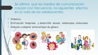 Se afirma que los medios de comunicación
causan con frecuencia, los siguientes efectos
en la vida de los adolescentes:
 Violencia
 Erotización temprana y desarrollo sexual, embarazos, violaciones
 Inducen a adoptar estereotipos de género
 