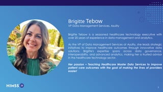 HIMSS25 | March 3-6 | Las Vegas
Brigitte Tebow
VP Data Management Services, Azulity
Brigitte Tebow is a seasoned healthcare technology executive with
over 20 years of experience in data management and analytics.
As the VP of Data Management Services at Azulity, she leads strategic
initiatives to improve healthcare outcomes through innovative data
solutions. Brigitte's expertise spans across data governance,
interoperability, and advanced analytics, making her a trusted advisor
in the healthcare technology sector.
Her passion – Teaching Healthcare Master Data Services to improve
patient care outcomes with the goal of making the lives of providers
easier!
3
 