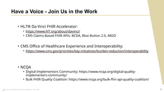 HL7 Da Vinci Project Community Roundtable – June 2024 30
Have a Voice - Join Us in the Work
• HL7® Da Vinci FHIR Accelerator:
• https://www.hl7.org/about/davinci/
• CMS Claims-Based FHIR APIs: BCDA, Blue Button 2.0, AB2D
• CMS Office of Healthcare Experience and Interoperability:
• https://www.cms.gov/priorities/key-initiatives/burden-reduction/interoperability
• NCQA
• Digital Implementors Community: https://www.ncqa.org/digital-quality-
implementers-community/
• Bulk FHIR Quality Coalition: https://www.ncqa.org/bulk-fhir-api-quality-coalition/
30
 