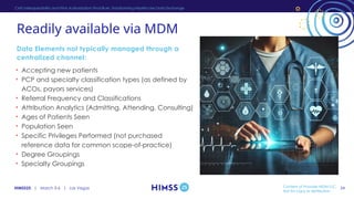 HIMSS25 | March 3-6 | Las Vegas
Readily available via MDM
• Accepting new patients
• PCP and specialty classification types (as defined by
ACOs, payors services)
• Referral Frequency and Classifications
• Attribution Analytics (Admitting, Attending, Consulting)
• Ages of Patients Seen
• Population Seen
• Specific Privileges Performed (not purchased
reference data for common scope-of-practice)
• Degree Groupings
• Specialty Groupings
Data Elements not typically managed through a
centralized channel:
CMS Interoperability and Prior Authorization Final Rule: Transforming Healthcare Data Exchange
Content of Provider MDM LLC,
Not for copy or distribution
34
 