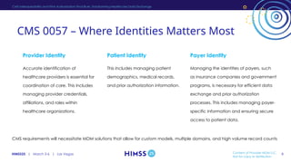 HIMSS25 | March 3-6 | Las Vegas
CMS Interoperability and Prior Authorization Final Rule: Transforming Healthcare Data Exchange
Patient Identity
This includes managing patient
demographics, medical records,
and prior authorization information.
Provider Identity
Accurate identification of
healthcare providers is essential for
coordination of care. This includes
managing provider credentials,
affiliations, and roles within
healthcare organizations.
Payer Identity
Managing the identities of payers, such
as insurance companies and government
programs, is necessary for efficient data
exchange and prior authorization
processes. This includes managing payer-
specific information and ensuring secure
access to patient data.
CMS requirements will necessitate MDM solutions that allow for custom models, multiple domains, and high volume record counts
CMS 0057 – Where Identities Matters Most
Content of Provider MDM LLC,
Not for copy or distribution
8
 