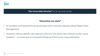 05_01_20
WHY
9Strictly Confidential © 2019 Profisee Group, Inc.
“Dis-honorable Mention” to an up-and-comer
“Monetize our data”
• An excellent and forward-thinking concept which certainly requires robust Master Data
Management
• However, without specific use cases you will incur the same risks of failure as the “usual
suspects” – or worse due to increased ambiguity if this is your only justification
 