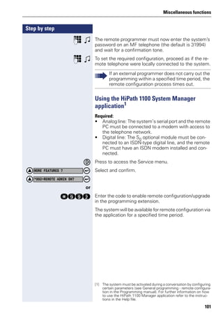 Miscellaneous functions
101
Step by step
p w The remote programmer must now enter the system’s
password on an MF telephone (the default is 31994)
and wait for a confirmation tone.
p w To set the required configuration, proceed as if the re-
mote telephone were locally connected to the system.
Using the HiPath 1100 System Manager
application1
Required:
• Analog line: The system’s serial port and the remote
PC must be connected to a modem with access to
the telephone network.
• Digital line: The S0 optional module must be con-
nected to an ISDN-type digital line, and the remote
PC must have an ISDN modem installed and con-
nected.
Press to access the Service menu.
Select and confirm.
or
qmmf Enter the code to enable remote configuration/upgrade
in the programming extension.
The system will be available for remote configuration via
the application for a specified time period.
If an external programmer does not carry out the
programming within a specified time period, the
remote configuration process times out.
[1] The system must be activated during a conversation by configuring
certain parameters (see General programming - remote configura-
tion in the Programming manual). For further information on how
to use the HiPath 1100 Manager application refer to the instruc-
tions in the Help file.
MORE FEATURES ?
*992=REMOTE ADMIN ON?
 